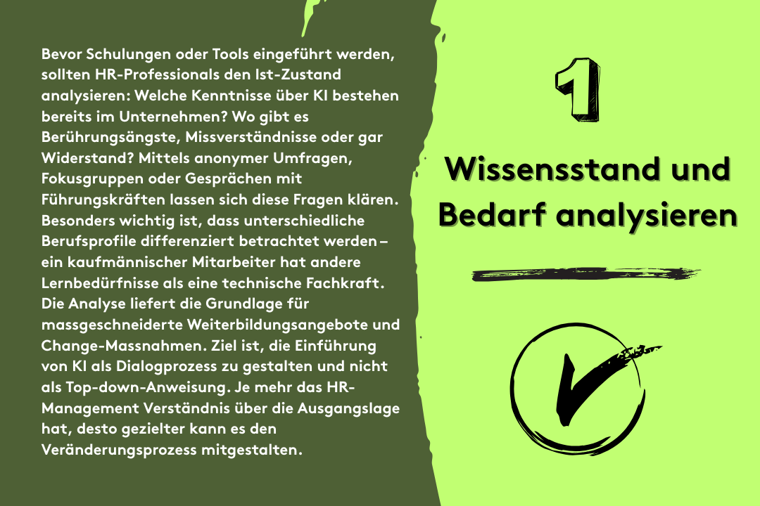 1. Wissensstand und Bedarf analysieren: Bevor Schulungen oder Tools eingeführt werden, sollten HR-Professionals den Ist-Zustand analysieren: Welche Kenntnisse über KI bestehen bereits im Unternehmen? Wo gibt es Berührungsängste, Missverständnisse oder gar Widerstand? Mittels anonymer Umfragen, Fokusgruppen oder Gesprächen mit Führungskräften lassen sich diese Fragen klären. Besonders wichtig ist, dass unterschiedliche Berufsprofile differenziert betrachtet werden – ein kaufmännischer Mitarbeiter hat andere Lernbedürfnisse als eine technische Fachkraft. Die Analyse liefert die Grundlage für massgeschneiderte Weiterbildungsangebote und Change-Massnahmen. Ziel ist, die Einführung von KI als Dialogprozess zu gestalten und nicht als Top-down-Anweisung. Je mehr das HR-Management Verständnis über die Ausgangslage hat, desto gezielter kann es den Veränderungsprozess mitgestalten.