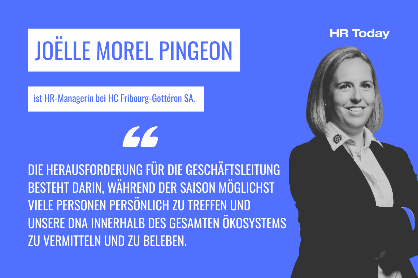 Joëlle Morel Pingeon ist ist HR-Managerin bei HC Fribourg-Gottéron SA. Sie sagt: "Die Herausforderung für die Geschäftsleitung besteht darin, während der Saison möglichst viele Personen persönlich zu treffen und unsere DNA innerhalb des gesamten Ökosystems zu vermitteln und zu beleben." Sie trägt ein Hemd mit HCFG-Pin am Revers und ein Sakko. Sie hat helle Haare im Bobschnitt und lächelst selbstbewusst. Sie verschränkt die Arme.