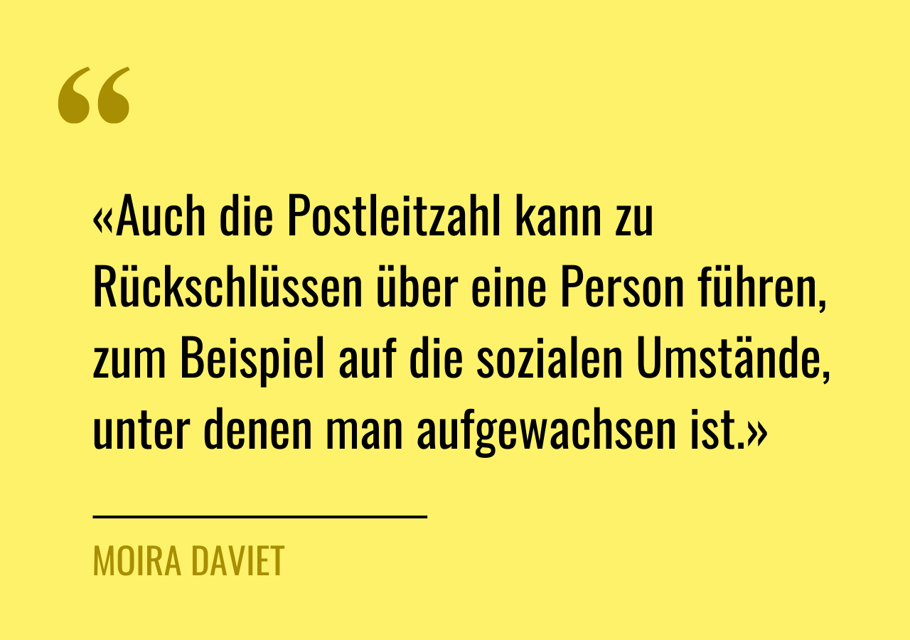Zitat von Moira Daviet: «Auch die Postleitzahl kann zu Rückschlüssen über eine Person führen, zum Beispiel auf die sozialen Umstände, unter denen man aufgewachsen ist.»