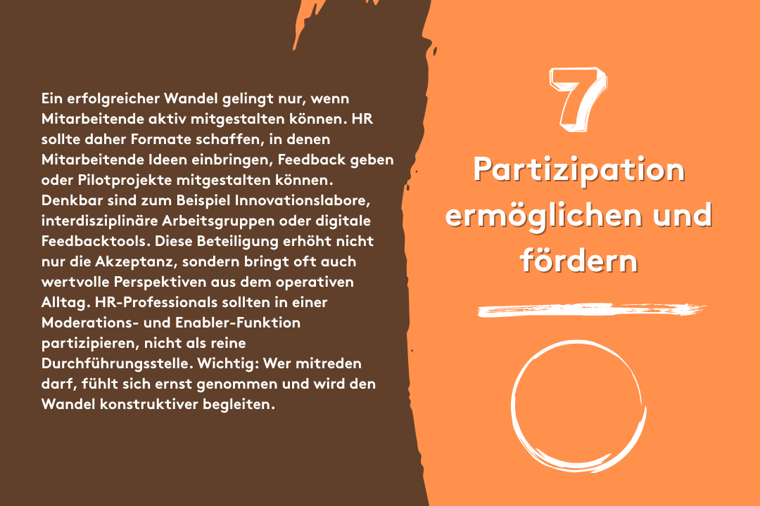 7. Partizipation ermöglichen und fördern: Ein erfolgreicher Wandel gelingt nur, wenn Mitarbeitende aktiv mitgestalten können. HR sollte daher Formate schaffen, in denen Mitarbeitende Ideen einbringen, Feedback geben oder Pilotprojekte mitgestalten können. Denkbar sind zum Beispiel Innovationslabore, interdisziplinäre Arbeitsgruppen oder digitale Feedbacktools. Diese Beteiligung erhöht nicht nur die Akzeptanz, sondern bringt oft auch wertvolle Perspektiven aus dem operativen Alltag. HR-Professionals sollten in einer Moderations- und Enabler-Funktion partizipieren, nicht als reine Durchführungsstelle. Wichtig: Wer mitreden darf, fühlt sich ernst genommen und wird den Wandel konstruktiver begleiten.