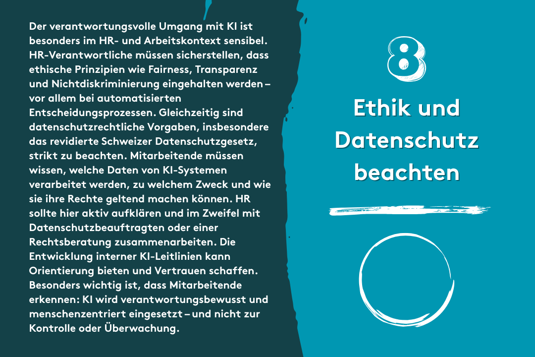 8. Ethik und Datenschutz beachten: Der verantwortungsvolle Umgang mit KI ist besonders im HR- und Arbeitskontext sensibel. HR-Verantwortliche müssen sicherstellen, dass ethische Prinzipien wie Fairness, Transparenz und Nichtdiskriminierung eingehalten werden – vor allem bei automatisierten Entscheidungsprozessen. Gleichzeitig sind datenschutzrechtliche Vorgaben, insbesondere das revidierte Schweizer Datenschutzgesetz, strikt zu beachten. Mitarbeitende müssen wissen, welche Daten von KI-Systemen verarbeitet werden, zu welchem Zweck und wie sie ihre Rechte geltend machen können. HR sollte hier aktiv aufklären und im Zweifel mit Datenschutzbeauftragten oder einer Rechtsberatung zusammenarbeiten. Die Entwicklung interner KI-Leitlinien kann Orientierung bieten und Vertrauen schaffen. Besonders wichtig ist, dass Mitarbeitende erkennen: KI wird verantwortungsbewusst und menschenzentriert eingesetzt – und nicht zur Kontrolle oder Überwachung.