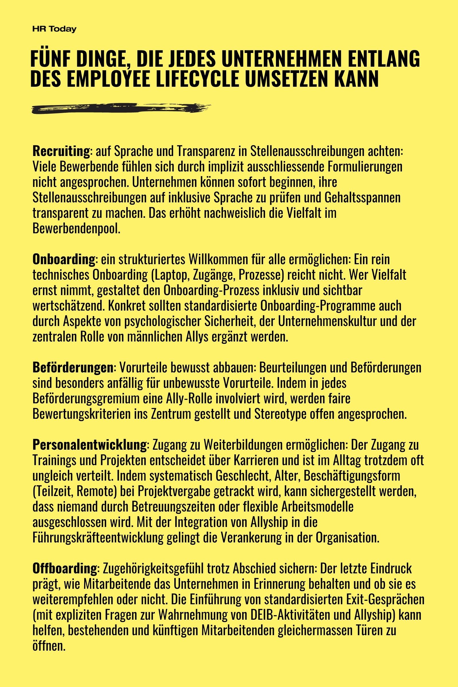 5 Dinge, die Unternehmen tun können: Recruiting: auf Sprache und Transparenz in Stellenausschreibungen achten: Viele Bewerbende fühlen sich durch implizit ausschliessende Formulierungen nicht angesprochen. Unternehmen können sofort beginnen, ihre Stellenausschreibungen auf inklusive Sprache zu prüfen und Gehaltsspannen transparent zu machen. Das erhöht nachweislich die Vielfalt im Bewerbendenpool. Onboarding: ein strukturiertes Willkommen für alle ermöglichen: Ein rein technisches Onboarding (Laptop, Zugänge, Prozesse) reicht nicht. Wer Vielfalt ernst nimmt, gestaltet den Onboarding-Prozess inklusiv und sichtbar wertschätzend. Konkret sollten standardisierte Onboarding-Programme auch durch Aspekte von psychologischer Sicherheit, der Unternehmenskultur und der zentralen Rolle von männlichen Allys ergänzt werden. Beförderungen: Vorurteile bewusst abbauen: Beurteilungen und Beförderungen sind besonders anfällig für unbewusste Vorurteile. Indem in jedes Beförderungsgremium eine Ally-Rolle involviert wird, werden faire Bewertungskriterien ins Zentrum gestellt und Stereotype offen angesprochen. Personalentwicklung: Zugang zu Weiterbildungen ermöglichen: Der Zugang zu Trainings und Projekten entscheidet über Karrieren und ist im Alltag trotzdem oft ungleich verteilt. Indem systematisch Geschlecht, Alter, Beschäftigungsform (Teilzeit, Remote) bei Projektvergabe getrackt wird, kann sichergestellt werden, dass niemand durch Betreuungszeiten oder flexible Arbeitsmodelle ausgeschlossen wird. Mit der Integration von Allyship in die Führungskräfteentwicklung gelingt die Verankerung in der Organisation. Offboarding: Zugehörigkeitsgefühl trotz Abschied sichern: Der letzte Eindruck prägt, wie Mitarbeitende das Unternehmen in Erinnerung behalten und ob sie es weiterempfehlen oder nicht. Die Einführung von standardisierten Exit-Gesprächen (mit expliziten Fragen zur Wahrnehmung von DEIB-Aktivitäten und Allyship) kann helfen, bestehenden und künftigen Mitarbeitenden gleichermassen Türen zu öffnen.