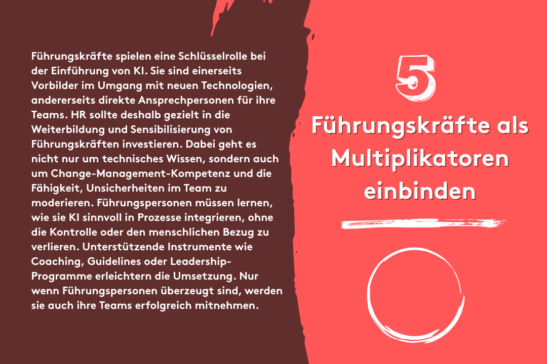 5. Führungskräfte als Multiplikatoren einbinden: Führungskräfte spielen eine Schlüsselrolle bei der Einführung von KI. Sie sind einerseits Vorbilder im Umgang mit neuen Technologien, andererseits direkte Ansprechpersonen für ihre Teams. HR sollte deshalb gezielt in die Weiterbildung und Sensibilisierung von Führungskräften investieren. Dabei geht es nicht nur um technisches Wissen, sondern auch um Change-Management-Kompetenz und die Fähigkeit, Unsicherheiten im Team zu moderieren. Führungspersonen müssen lernen, wie sie KI sinnvoll in Prozesse integrieren, ohne die Kontrolle oder den menschlichen Bezug zu verlieren. Unterstützende Instrumente wie Coaching, Guidelines oder Leadership-Programme erleichtern die Umsetzung. Nur wenn Führungspersonen überzeugt sind, werden sie auch ihre Teams erfolgreich mitnehmen.