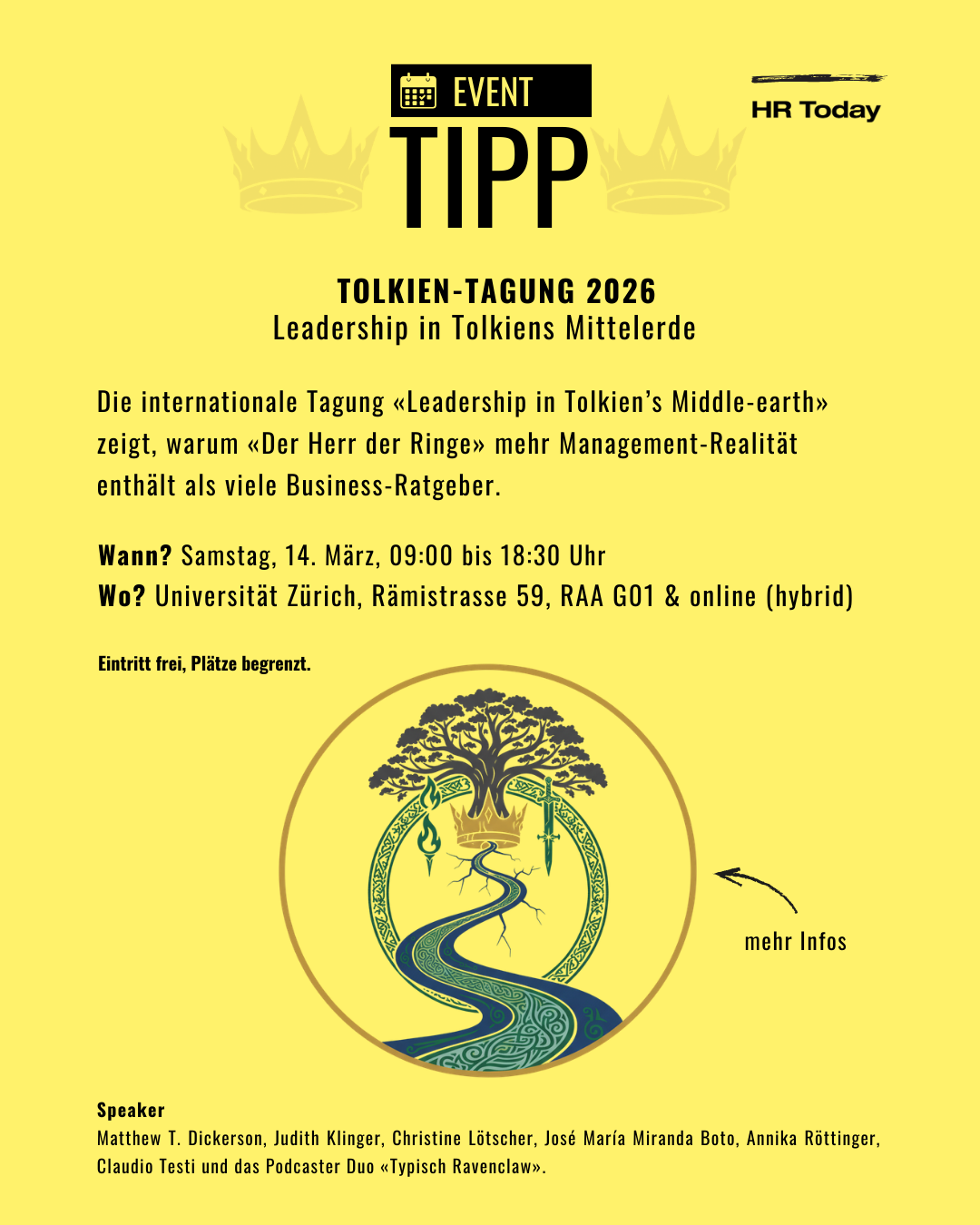 Ein leuchtend gelbes Plakat für einen „EVENT TIPP“ von „HR Today“, verziert mit zwei dezenten Kronen-Silhouetten im Hintergrund. Im Zentrum steht der Titel: „TOLKIEN-TAGUNG 2026 – Leadership in Tolkiens Mittelerde“. Darunter folgt der Beschreibungstext: „Die internationale Tagung «Leadership in Tolkien's Middle-earth» zeigt, warum «Der Herr der Ringe» mehr Management-Realität enthält als viele Business-Ratgeber.“ Die Veranstaltungsdetails lauten: • Wann? Samstag, 14. März, 09:00 bis 18:30 Uhr • Wo? Universität Zürich, Rämistrasse 59, RAA G01 & online (hybrid) • Eintritt frei, Plätze begrenzt. In der unteren Bildhälfte befindet sich eine runde Illustration: Ein verschlungener blauer Flussweg führt zu einem großen, stilisierten Baum (ähnlich dem Baum von Gondor), an dessen Wurzeln eine goldene Krone liegt. Flankiert wird der Baum links von einer grünen Flamme und rechts von einem Schwert. Der Rand des Kreises ist mit keltischen Knotenmustern verziert. Ein handgezeichneter Pfeil deutet von rechts auf dieses Logo mit den Worten „mehr Infos“. Ganz unten sind die Speaker aufgelistet: Matthew T. Dickerson, Judith Klinger, Christine Lötscher, José María Miranda Boto, Annika Röttinger, Claudio Testi und das Podcaster Duo „Typisch Ravenclaw“.