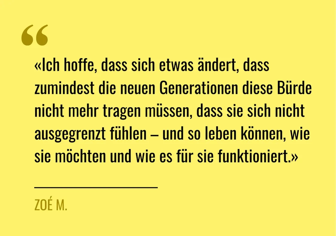 Zitat von Zoé M.:"Ich hoffe, dass sich etwas ändert, dass zumindest die neuen Generationen diese Bürde nicht mehr tragen müssen, dass sie sich nicht ausgegrenzt fühlen – und so leben können, wie sie möchten und wie es für sie funktioniert.»"