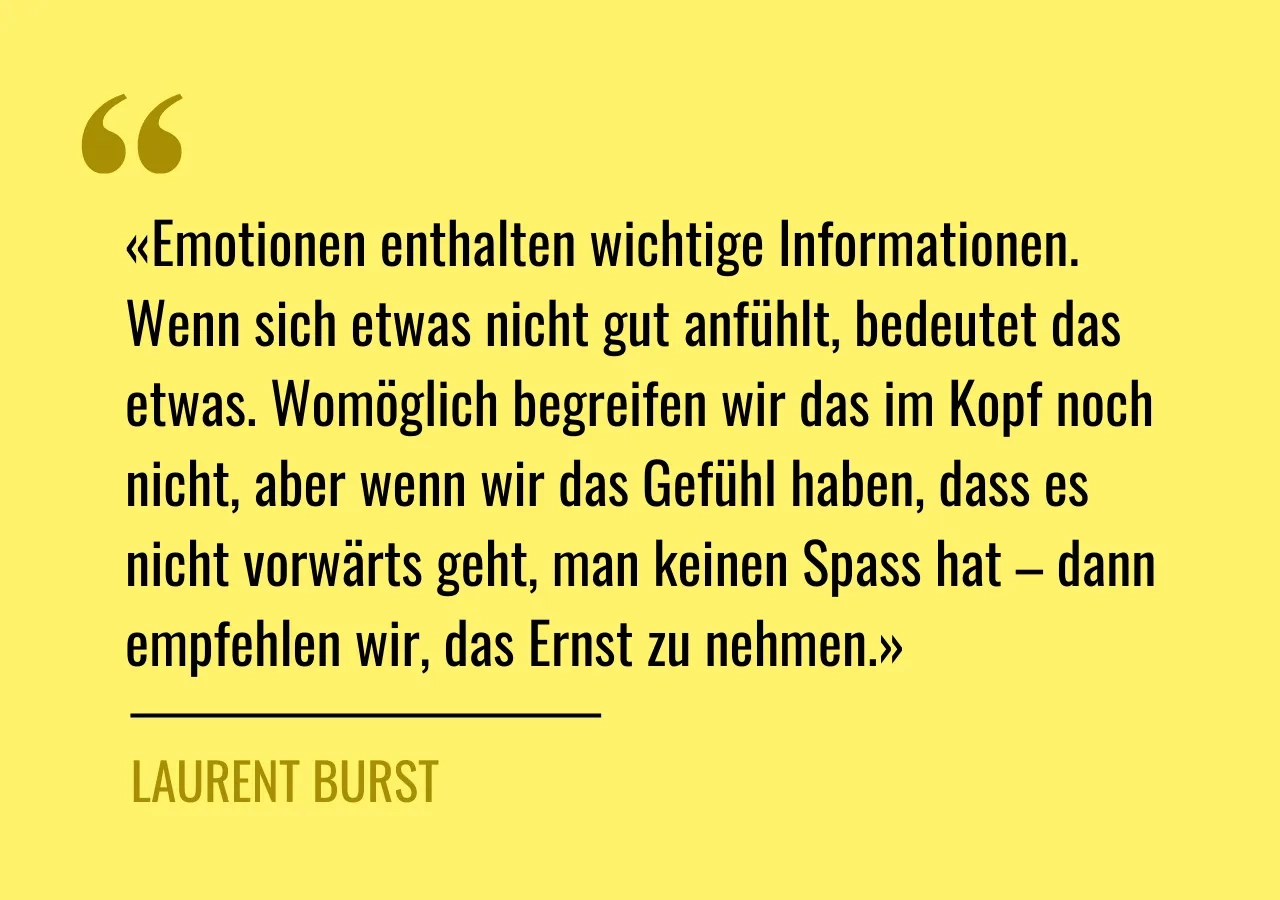 Zitat von Laurent Burst: «Emotionen enthalten wichtige Informationen. Wenn sich etwas nicht gut anfühlt, bedeutet das etwas. Womöglich begreifen wir das im Kopf noch nicht, aber wenn wir das Gefühl haben, dass es nicht vorwärts geht, man keinen Spass hat – dann empfehlen wir, das Ernst zu nehmen.»