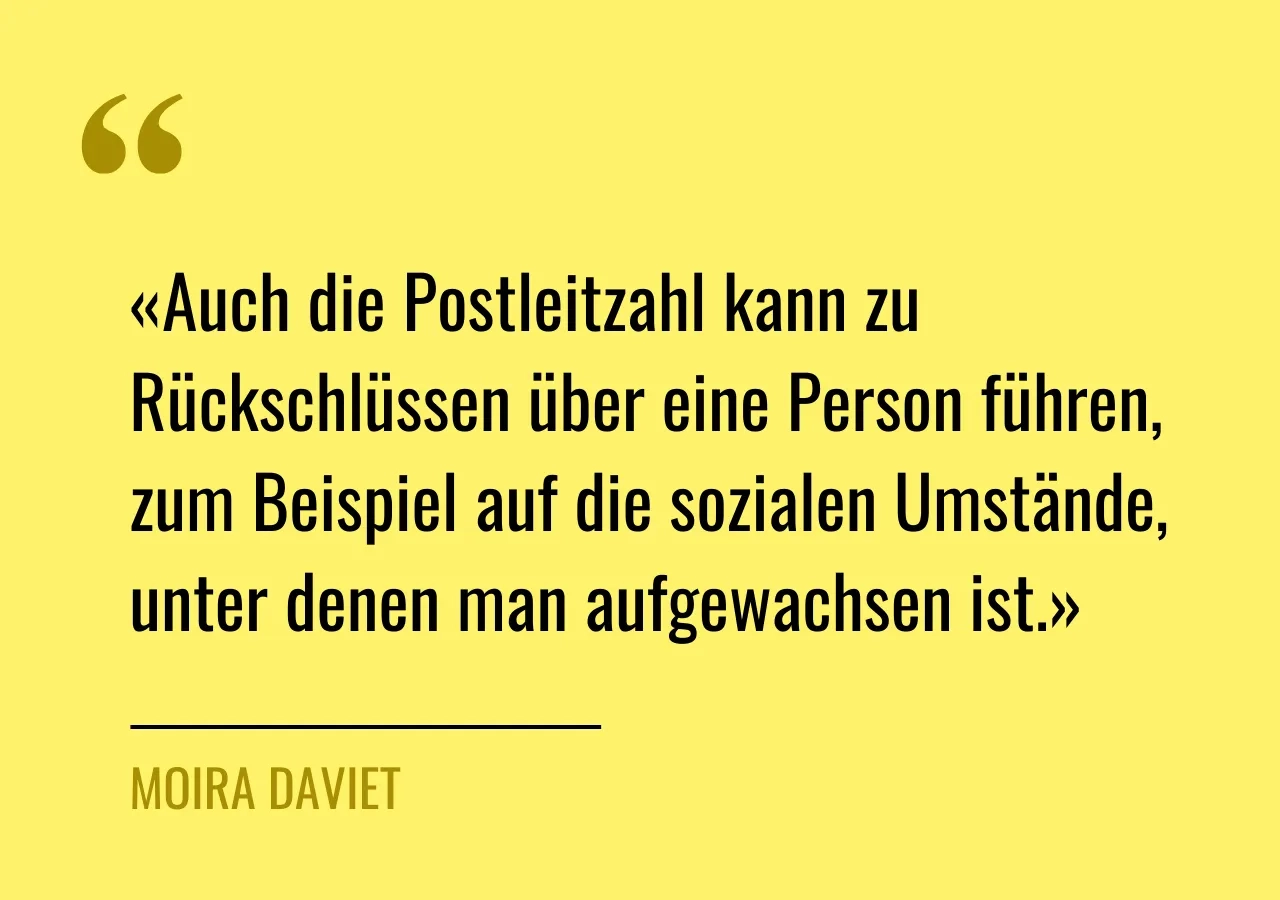 Zitat von Moira Daviet: «Auch die Postleitzahl kann zu Rückschlüssen über eine Person führen, zum Beispiel auf die sozialen Umstände, unter denen man aufgewachsen ist.»