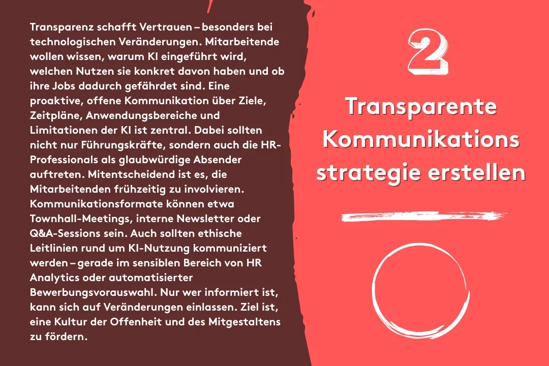 2. Transparente Kommunikationsstrategie erstellen: Transparenz schafft Vertrauen – besonders bei technologischen Veränderungen. Mitarbeitende wollen wissen, warum KI eingeführt wird, welchen Nutzen sie konkret davon haben und ob ihre Jobs dadurch gefährdet sind. Eine proaktive, offene Kommunikation über Ziele, Zeitpläne, Anwendungsbereiche und Limitationen der KI ist zentral. Dabei sollten nicht nur Führungskräfte, sondern auch die HR-Professionals als glaubwürdige Absender auftreten. Mitentscheidend ist es, die Mitarbeitenden frühzeitig zu involvieren. Kommunikationsformate können etwa Townhall-Meetings, interne Newsletter oder Q&A-Sessions sein. Auch sollten ethische Leitlinien rund um KI-Nutzung kommuniziert werden – gerade im sensiblen Bereich von HR Analytics oder automatisierter Bewerbungsvorauswahl. Nur wer informiert ist, kann sich auf Veränderungen einlassen. Ziel ist, eine Kultur der Offenheit und des Mitgestaltens zu fördern.