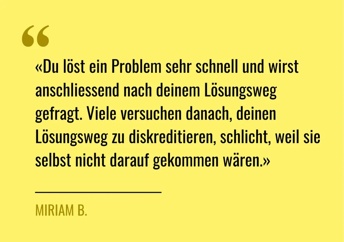 Zitat von Miriam B.: "«Du löst ein Problem sehr schnell und wirst anschliessend nach deinem Lösungsweg gefragt. Viele versuchen danach, deinen Lösungsweg zu diskreditieren, schlicht, weil sie selbst nicht darauf gekommen wären.»"