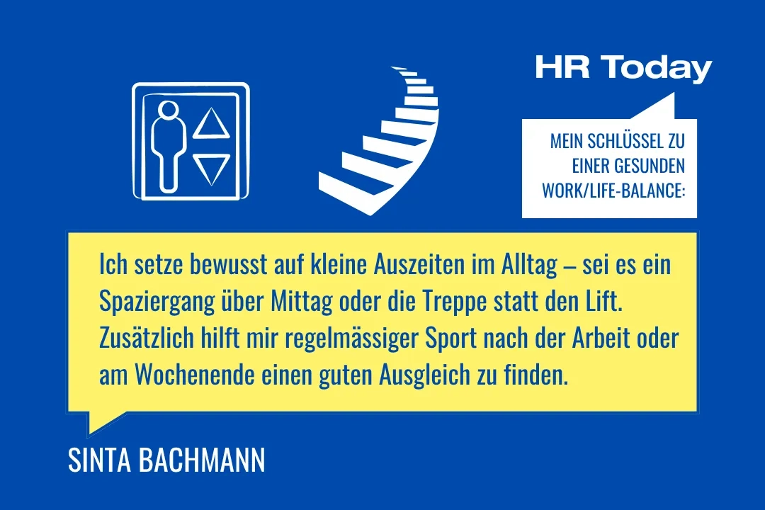 Eine Grafik auf blauem Hintergrund. Oben rechts steht in einer weissen Sprechblase: "MEIN SCHLÜSSEL ZU EINER GESUNDEN WORK/LIFE-BALANCE:". Daneben sind weisse Icons eines Aufzugs mit einer Person darin und einer Wendeltreppe abgebildet. In einer grossen gelben Sprechblase steht das Zitat: "Ich setze bewusst auf kleine Auszeiten im Alltag – sei es ein Spaziergang über Mittag oder die Treppe statt den Lift. Zusätzlich hilft mir regelmässiger Sport nach der Arbeit oder am Wochenende einen guten Ausgleich zu finden." Unten links steht SINTA BACHMANN.