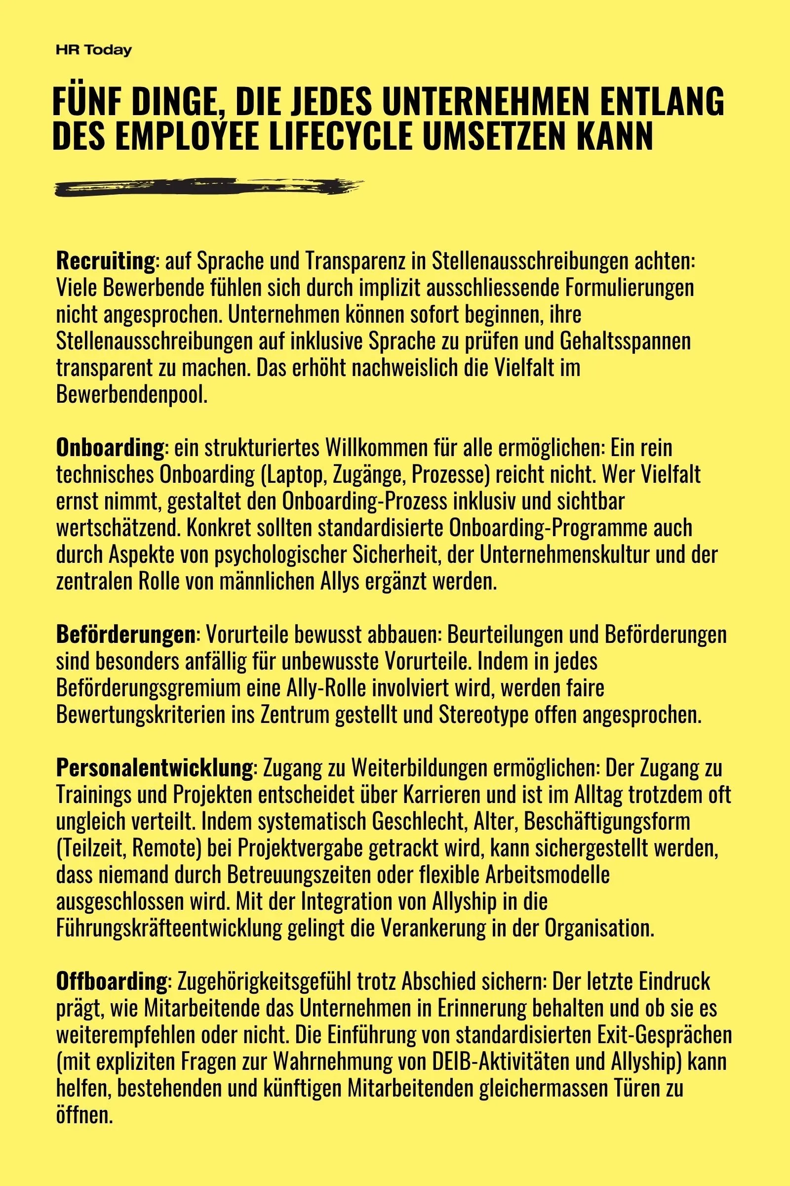 5 Dinge, die Unternehmen tun können: Recruiting: auf Sprache und Transparenz in Stellenausschreibungen achten: Viele Bewerbende fühlen sich durch implizit ausschliessende Formulierungen nicht angesprochen. Unternehmen können sofort beginnen, ihre Stellenausschreibungen auf inklusive Sprache zu prüfen und Gehaltsspannen transparent zu machen. Das erhöht nachweislich die Vielfalt im Bewerbendenpool. Onboarding: ein strukturiertes Willkommen für alle ermöglichen: Ein rein technisches Onboarding (Laptop, Zugänge, Prozesse) reicht nicht. Wer Vielfalt ernst nimmt, gestaltet den Onboarding-Prozess inklusiv und sichtbar wertschätzend. Konkret sollten standardisierte Onboarding-Programme auch durch Aspekte von psychologischer Sicherheit, der Unternehmenskultur und der zentralen Rolle von männlichen Allys ergänzt werden. Beförderungen: Vorurteile bewusst abbauen: Beurteilungen und Beförderungen sind besonders anfällig für unbewusste Vorurteile. Indem in jedes Beförderungsgremium eine Ally-Rolle involviert wird, werden faire Bewertungskriterien ins Zentrum gestellt und Stereotype offen angesprochen. Personalentwicklung: Zugang zu Weiterbildungen ermöglichen: Der Zugang zu Trainings und Projekten entscheidet über Karrieren und ist im Alltag trotzdem oft ungleich verteilt. Indem systematisch Geschlecht, Alter, Beschäftigungsform (Teilzeit, Remote) bei Projektvergabe getrackt wird, kann sichergestellt werden, dass niemand durch Betreuungszeiten oder flexible Arbeitsmodelle ausgeschlossen wird. Mit der Integration von Allyship in die Führungskräfteentwicklung gelingt die Verankerung in der Organisation. Offboarding: Zugehörigkeitsgefühl trotz Abschied sichern: Der letzte Eindruck prägt, wie Mitarbeitende das Unternehmen in Erinnerung behalten und ob sie es weiterempfehlen oder nicht. Die Einführung von standardisierten Exit-Gesprächen (mit expliziten Fragen zur Wahrnehmung von DEIB-Aktivitäten und Allyship) kann helfen, bestehenden und künftigen Mitarbeitenden gleichermassen Türen zu öffnen.