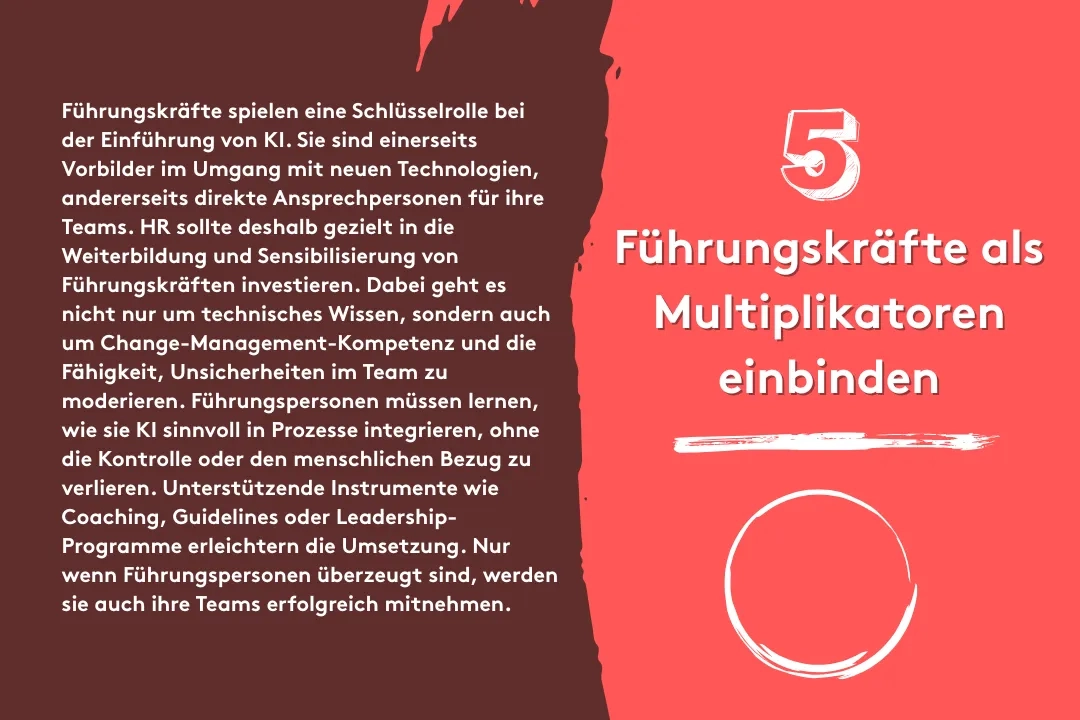 5. Führungskräfte als Multiplikatoren einbinden: Führungskräfte spielen eine Schlüsselrolle bei der Einführung von KI. Sie sind einerseits Vorbilder im Umgang mit neuen Technologien, andererseits direkte Ansprechpersonen für ihre Teams. HR sollte deshalb gezielt in die Weiterbildung und Sensibilisierung von Führungskräften investieren. Dabei geht es nicht nur um technisches Wissen, sondern auch um Change-Management-Kompetenz und die Fähigkeit, Unsicherheiten im Team zu moderieren. Führungspersonen müssen lernen, wie sie KI sinnvoll in Prozesse integrieren, ohne die Kontrolle oder den menschlichen Bezug zu verlieren. Unterstützende Instrumente wie Coaching, Guidelines oder Leadership-Programme erleichtern die Umsetzung. Nur wenn Führungspersonen überzeugt sind, werden sie auch ihre Teams erfolgreich mitnehmen.