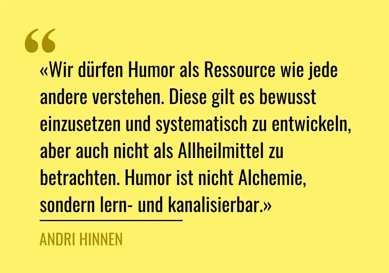 Zitat von Andri Hinnen: «Wir dürfen Humor als Ressource wie jede andere verstehen. Diese gilt es bewusst einzusetzen und systematisch zu entwickeln, aber auch nicht als Allheilmittel zu betrachten. Humor ist nicht Alchemie, sondern lern- und kanalisierbar.»