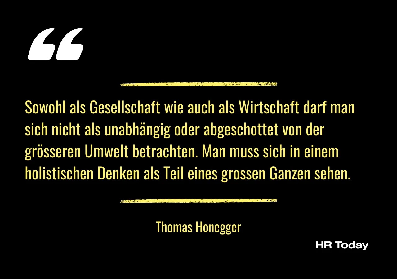 Artikelzitat von Thomas Honegger: Sowohl als Gesellschaft wie auch als Wirtschaft darf man sich nicht als unabhängig oder abgeschottet von der grösseren Umwelt betrachten. Man muss sich in einem holistischen Denken als Teil eines grossen Ganzen sehen.