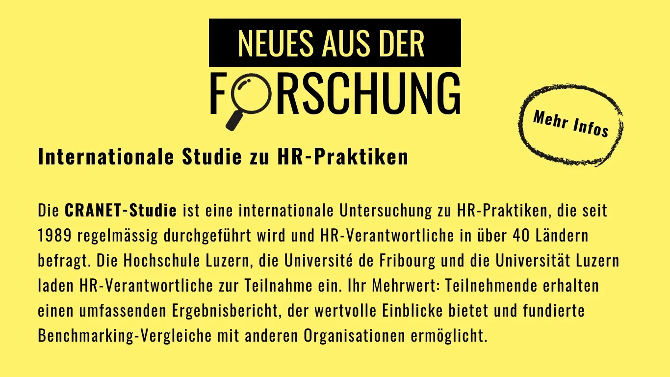 Neues aus der Forschung (für mehr Infos klicken): Internationale Studie zu HR-Praktiken Die CRANET-Studie ist eine internationale Untersuchung zu HR-Praktiken, die seit 1989 regelmässig durchgeführt wird und HR-Verantwortliche in über 40 Ländern befragt. Die Hochschule Luzern, die Université de Fribourg und die Universität Luzern laden HR-Verantwortliche zur Teilnahme ein. Ihr Mehrwert: Teilnehmende erhalten einen umfassenden Ergebnisbericht, der wertvolle Einblicke bietet und fundierte Benchmarking-Vergleiche mit anderen Organisationen ermöglicht.