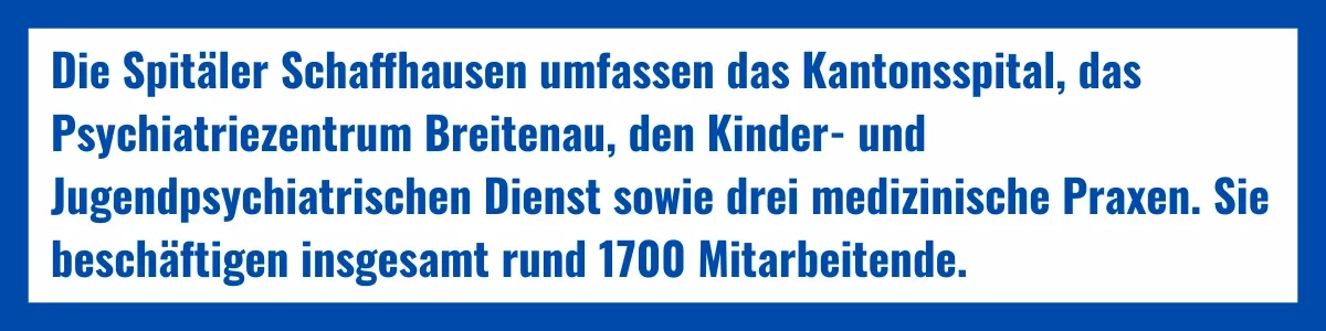Die Spitäler Schaffhausen umfassen das Kantonsspital, das Psychiatriezentrum Breitenau, den Kinder- und Jugendpsychiatrischen Dienst sowie drei medizinische Praxen. Sie beschäftigen insgesamt rund 1700 Mitarbeitende.