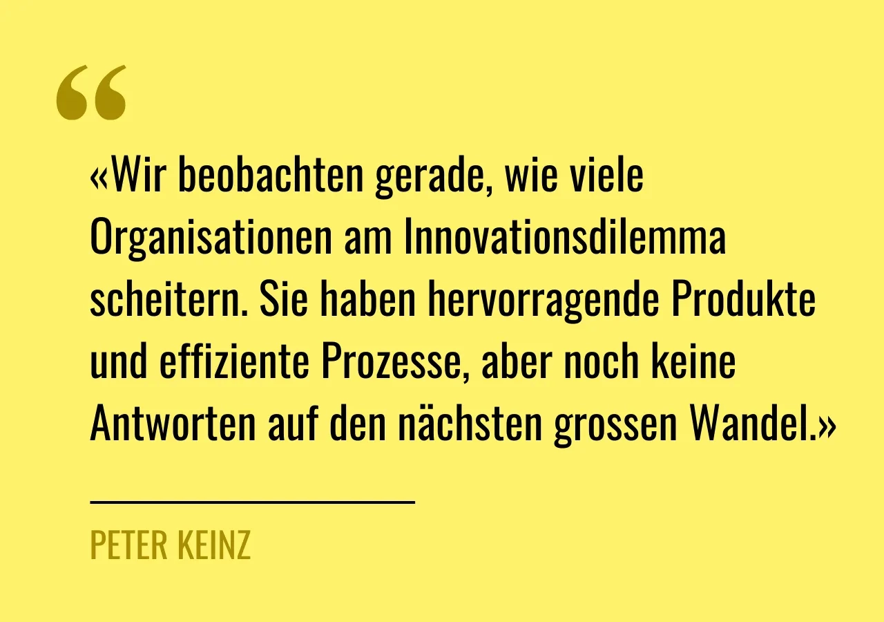 Zitat von Peter Keinz: «Wir beobachten gerade, wie viele Organisationen am Innovationsdilemma scheitern. Sie haben hervorragende Produkte und effiziente Prozesse, aber noch keine Antworten auf den nächsten grossen Wandel.»