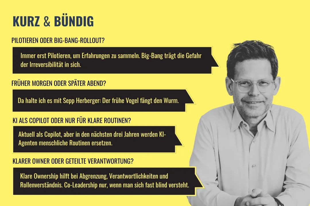 Grafik «Kurz & Bündig» mit Thomas Biegel, schwarzweisses Porträtfoto auf gelbem Hintergrund. Vier Frage-Antwort-Paare: 1. Pilotieren oder Big-Bang-Rollout? – Immer erst Pilotieren, um Erfahrungen zu sammeln. Big-Bang trägt die Gefahr der Irreversibilität in sich. 2. Früher Morgen oder später Abend? – Da halte ich es mit Sepp Herberger: Der frühe Vogel fängt den Wurm. 3. KI als Copilot oder nur für klare Routinen? – Aktuell als Copilot, aber in den nächsten drei Jahren werden KI-Agenten menschliche Routinen ersetzen. 4. Klarer Owner oder geteilte Verantwortung? – Klare Ownership hilft bei Abgrenzung, Verantwortlichkeiten und Rollenverständnis. Co-Leadership nur, wenn man sich fast blind versteht.